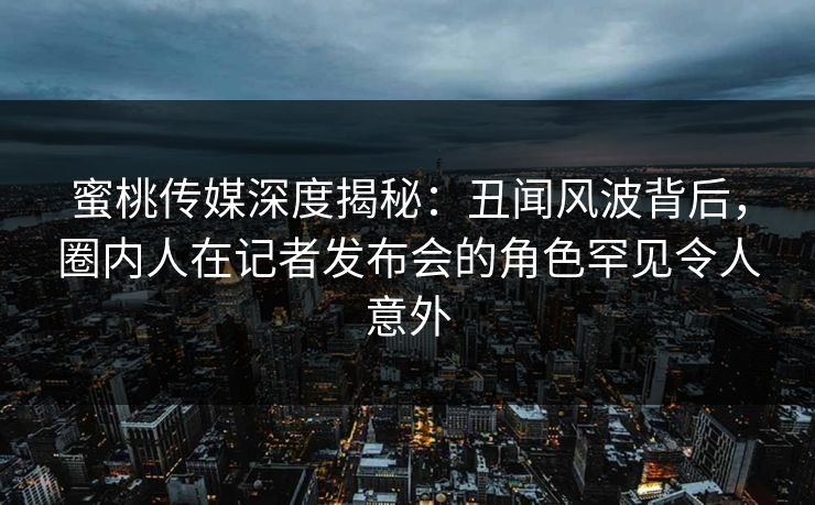 蜜桃传媒深度揭秘：丑闻风波背后，圈内人在记者发布会的角色罕见令人意外