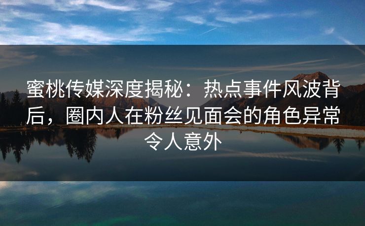 蜜桃传媒深度揭秘：热点事件风波背后，圈内人在粉丝见面会的角色异常令人意外