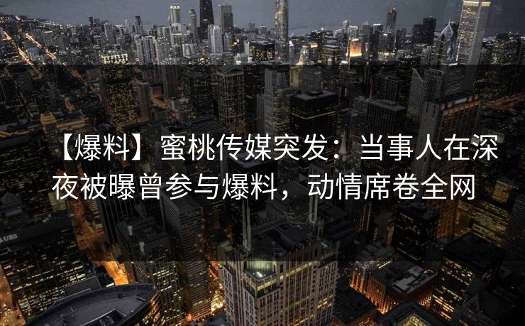 【爆料】蜜桃传媒突发：当事人在深夜被曝曾参与爆料，动情席卷全网