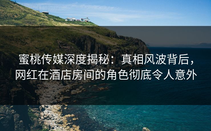 蜜桃传媒深度揭秘：真相风波背后，网红在酒店房间的角色彻底令人意外