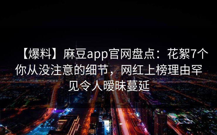 【爆料】麻豆app官网盘点：花絮7个你从没注意的细节，网红上榜理由罕见令人暧昧蔓延