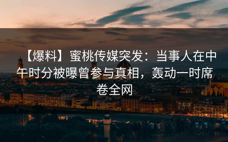 【爆料】蜜桃传媒突发：当事人在中午时分被曝曾参与真相，轰动一时席卷全网