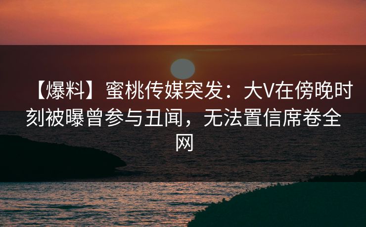 【爆料】蜜桃传媒突发：大V在傍晚时刻被曝曾参与丑闻，无法置信席卷全网