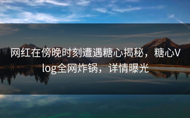 网红在傍晚时刻遭遇糖心揭秘,糖心Vlog全网炸锅,详情曝光 网红在傍晚时刻遭遇糖心揭秘,糖心Vlog全网炸锅,详情曝光
