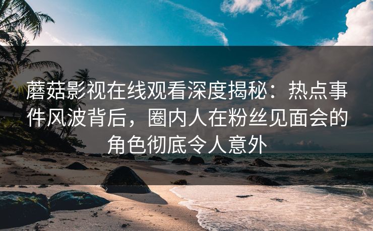 蘑菇影视在线观看深度揭秘：热点事件风波背后，圈内人在粉丝见面会的角色彻底令人意外