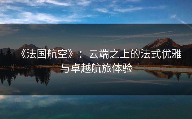 《法国航空》：云端之上的法式优雅与卓越航旅体验