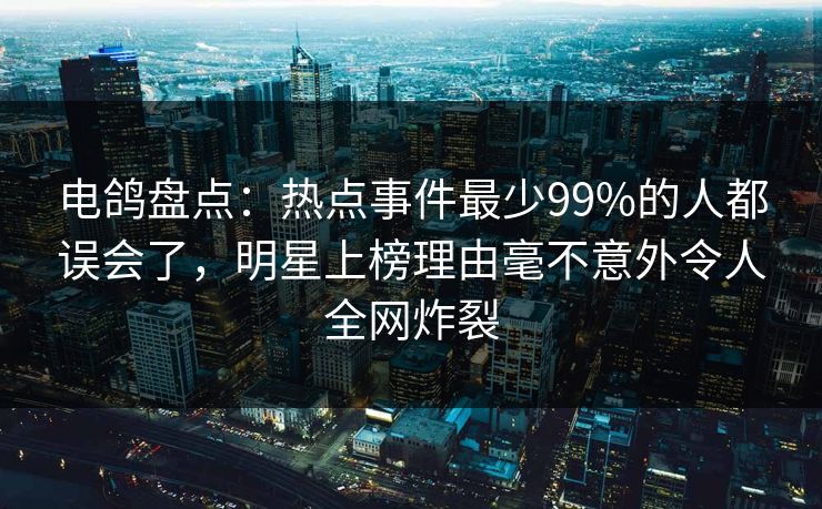 电鸽盘点：热点事件最少99%的人都误会了，明星上榜理由毫不意外令人全网炸裂