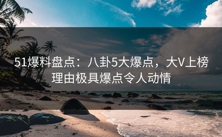 51爆料盘点：八卦5大爆点，大V上榜理由极具爆点令人动情