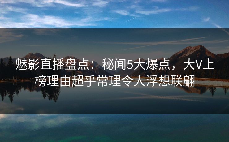 魅影直播盘点：秘闻5大爆点，大V上榜理由超乎常理令人浮想联翩