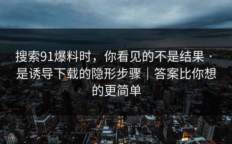 搜索91爆料时，你看见的不是结果 · 是诱导下载的隐形步骤｜答案比你想的更简单