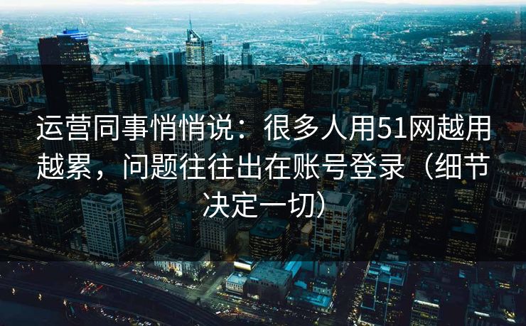 运营同事悄悄说:很多人用51网越用越累,问题往往出在账号登录(细节决定一切) 运营同事悄悄说:很多人用51网越用越累,问题往往出在账号登录(细节决定一切)