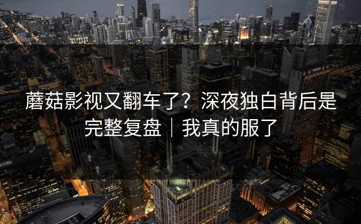 蘑菇影视又翻车了?深夜独白背后是完整复盘|我真的服了 蘑菇影视又翻车了?深夜独白背后是完整复盘|我真的服了