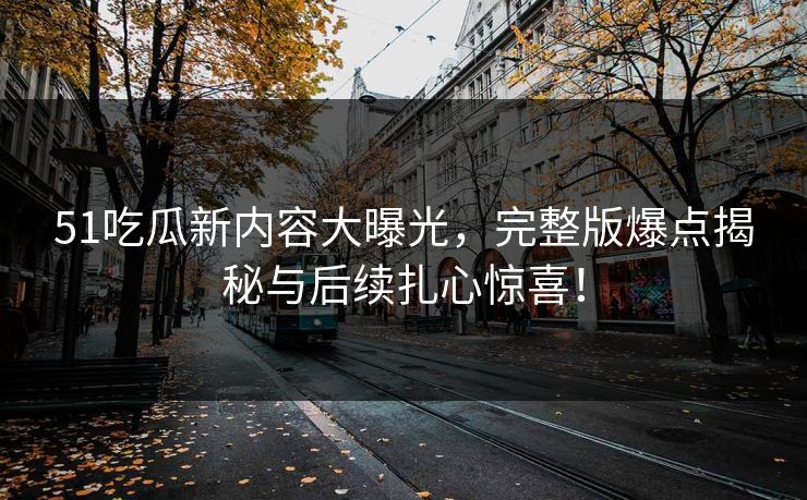 51吃瓜新内容大曝光，完整版爆点揭秘与后续扎心惊喜！