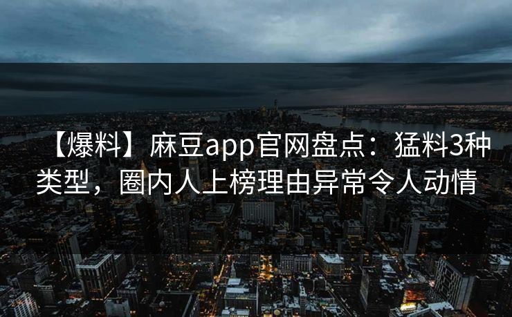 【爆料】麻豆app官网盘点：猛料3种类型，圈内人上榜理由异常令人动情