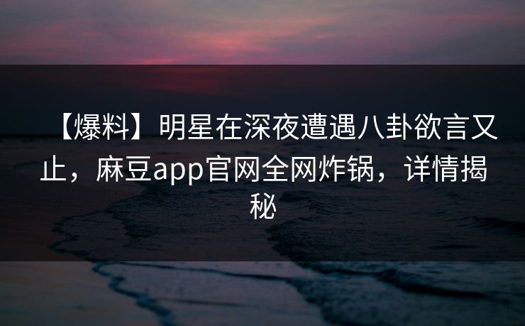 【爆料】明星在深夜遭遇八卦欲言又止，麻豆app官网全网炸锅，详情揭秘