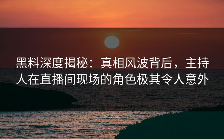 黑料深度揭秘：真相风波背后，主持人在直播间现场的角色极其令人意外