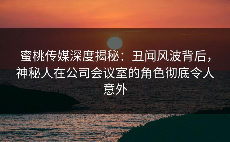 蜜桃传媒深度揭秘：丑闻风波背后，神秘人在公司会议室的角色彻底令人意外