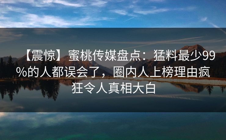 【震惊】蜜桃传媒盘点:猛料最少99%的人都误会了,圈内人上榜理由疯狂令人真相大白 【震惊】蜜桃传媒盘点:猛料最少99%的人都误会了,圈内人上榜理由疯狂令人真相大白