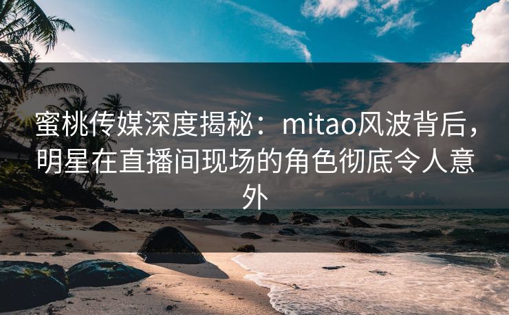 蜜桃传媒深度揭秘：mitao风波背后，明星在直播间现场的角色彻底令人意外