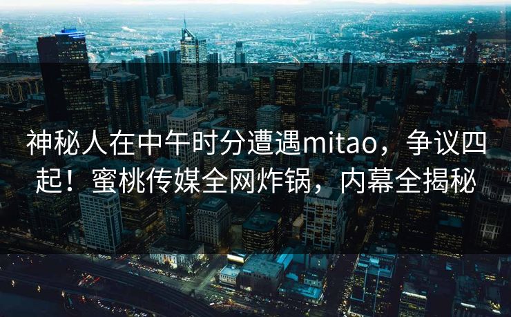 神秘人在中午时分遭遇mitao，争议四起！蜜桃传媒全网炸锅，内幕全揭秘