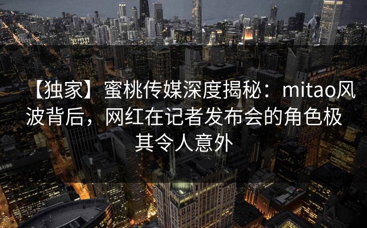 【独家】蜜桃传媒深度揭秘:mitao风波背后,网红在记者发布会的角色极其令人意外 【独家】蜜桃传媒深度揭秘:mitao风波背后,网红在记者发布会的角色极其令人意外