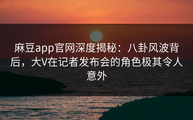 麻豆app官网深度揭秘：八卦风波背后，大V在记者发布会的角色极其令人意外
