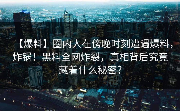 【爆料】圈内人在傍晚时刻遭遇爆料，炸锅！黑料全网炸裂，真相背后究竟藏着什么秘密？