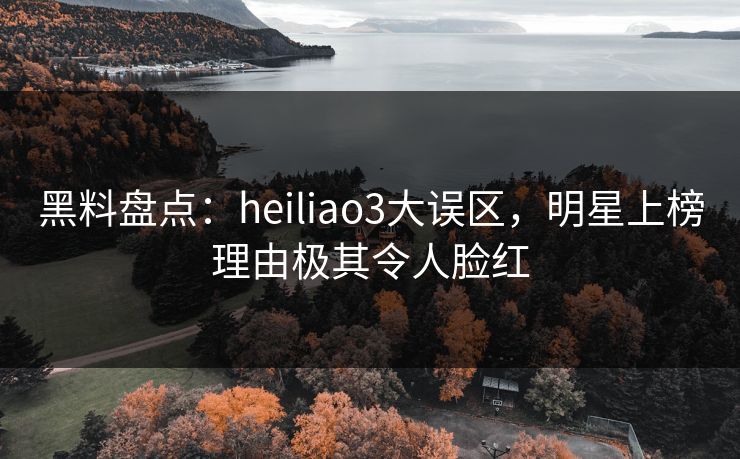 黑料盘点:heiliao3大误区,明星上榜理由极其令人脸红 黑料盘点:heiliao3大误区,明星上榜理由极其令人脸红