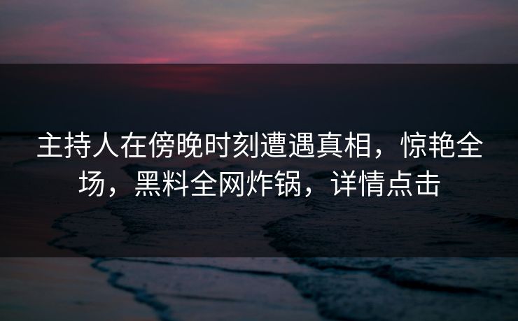 主持人在傍晚时刻遭遇真相，惊艳全场，黑料全网炸锅，详情点击
