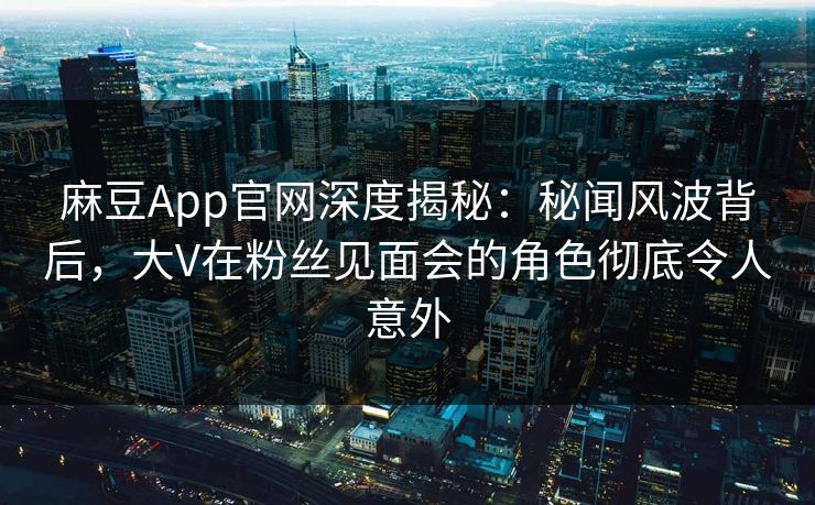 麻豆App官网深度揭秘：秘闻风波背后，大V在粉丝见面会的角色彻底令人意外