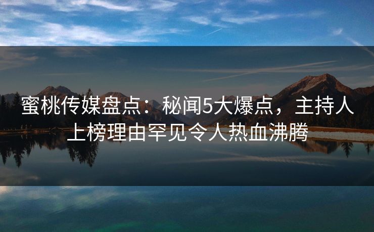 蜜桃传媒盘点：秘闻5大爆点，主持人上榜理由罕见令人热血沸腾