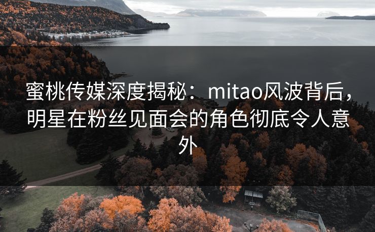 蜜桃传媒深度揭秘：mitao风波背后，明星在粉丝见面会的角色彻底令人意外