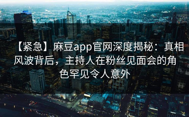 【紧急】麻豆app官网深度揭秘：真相风波背后，主持人在粉丝见面会的角色罕见令人意外