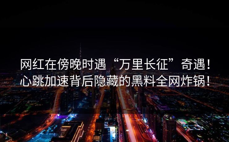 网红在傍晚时遇“万里长征”奇遇！心跳加速背后隐藏的黑料全网炸锅！