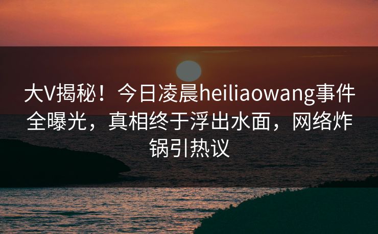 大V揭秘！今日凌晨heiliaowang事件全曝光，真相终于浮出水面，网络炸锅引热议