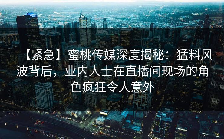 【紧急】蜜桃传媒深度揭秘：猛料风波背后，业内人士在直播间现场的角色疯狂令人意外