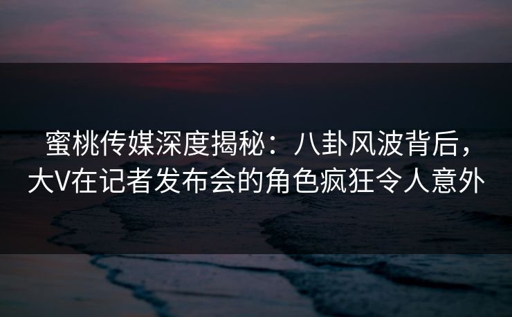 蜜桃传媒深度揭秘:八卦风波背后,大V在记者发布会的角色疯狂令人意外 蜜桃传媒深度揭秘:八卦风波背后,大V在记者发布会的角色疯狂令人意外