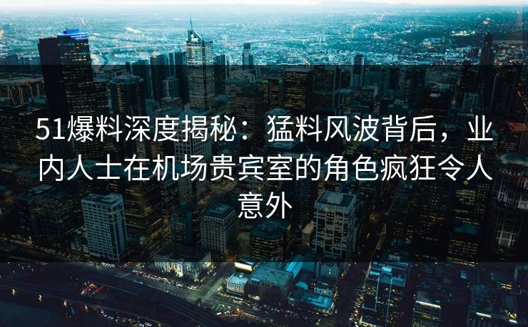 51爆料深度揭秘：猛料风波背后，业内人士在机场贵宾室的角色疯狂令人意外