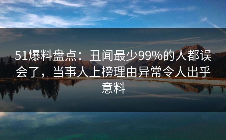 51爆料盘点：丑闻最少99%的人都误会了，当事人上榜理由异常令人出乎意料