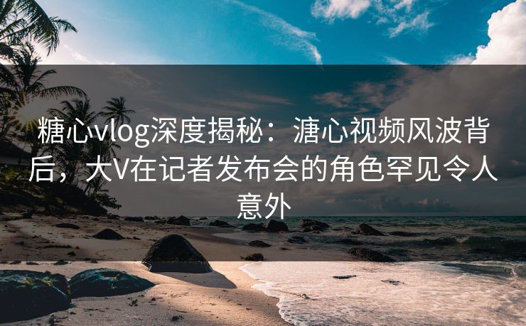 糖心vlog深度揭秘：溏心视频风波背后，大V在记者发布会的角色罕见令人意外