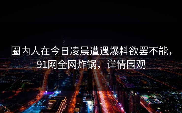 圈内人在今日凌晨遭遇爆料欲罢不能,91网全网炸锅,详情围观 圈内人在今日凌晨遭遇爆料欲罢不能,91网全网炸锅,详情围观