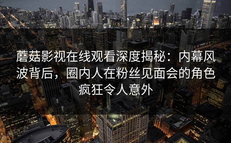 蘑菇影视在线观看深度揭秘：内幕风波背后，圈内人在粉丝见面会的角色疯狂令人意外