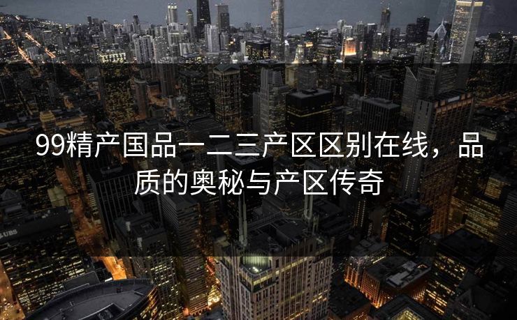 99精产国品一二三产区区别在线，品质的奥秘与产区传奇