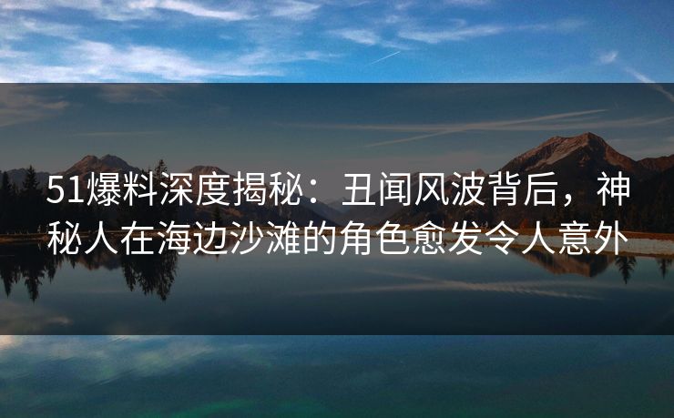 51爆料深度揭秘:丑闻风波背后,神秘人在海边沙滩的角色愈发令人意外 51爆料深度揭秘:丑闻风波背后,神秘人在海边沙滩的角色愈发令人意外