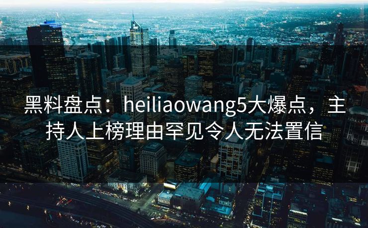 黑料盘点：heiliaowang5大爆点，主持人上榜理由罕见令人无法置信
