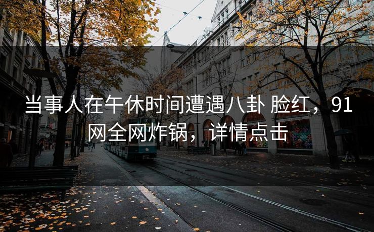 当事人在午休时间遭遇八卦 脸红，91网全网炸锅，详情点击