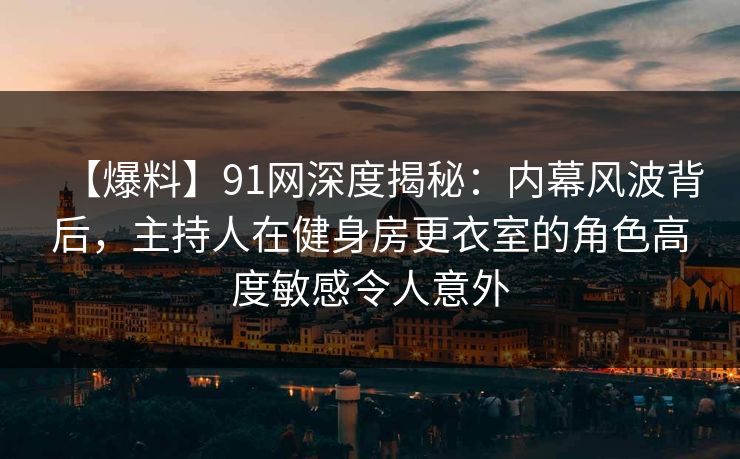 【爆料】91网深度揭秘：内幕风波背后，主持人在健身房更衣室的角色高度敏感令人意外