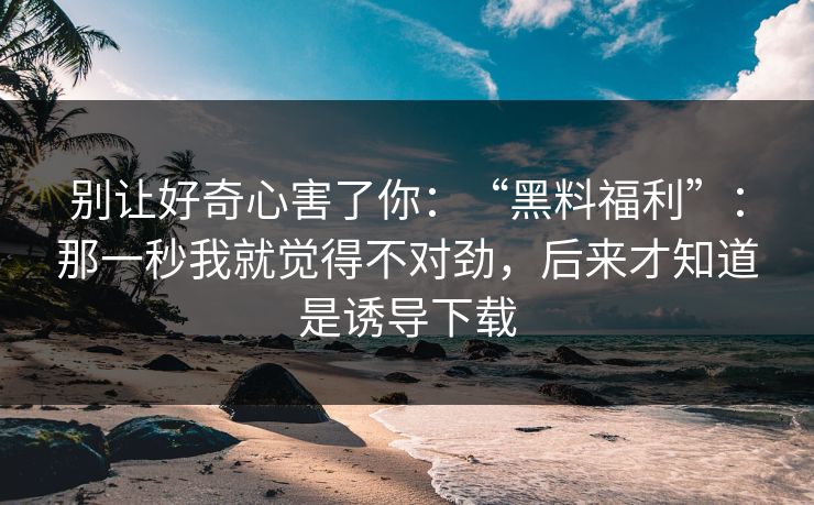 别让好奇心害了你：“黑料福利”：那一秒我就觉得不对劲，后来才知道是诱导下载