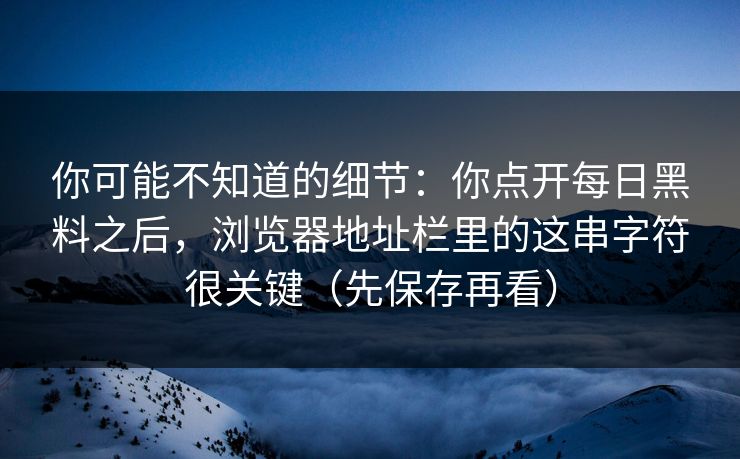 你可能不知道的细节：你点开每日黑料之后，浏览器地址栏里的这串字符很关键（先保存再看）