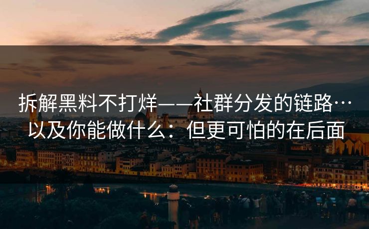 拆解黑料不打烊——社群分发的链路…以及你能做什么：但更可怕的在后面